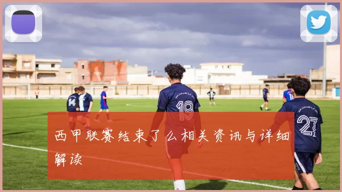 西甲联赛结束了么相关资讯与详细解读